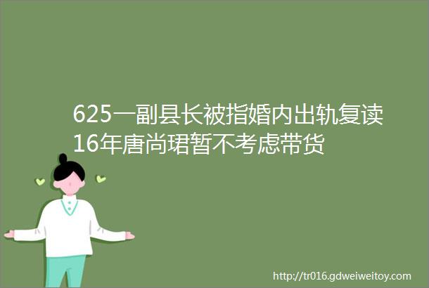 625一副县长被指婚内出轨复读16年唐尚珺暂不考虑带货