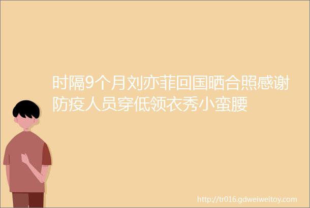时隔9个月刘亦菲回国晒合照感谢防疫人员穿低领衣秀小蛮腰