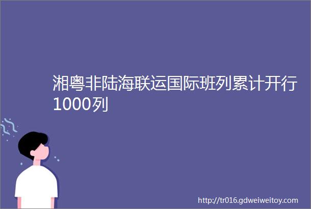 湘粤非陆海联运国际班列累计开行1000列